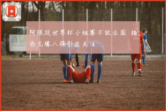 阿根廷世界杯小组赛不敌法国 梅西无缘八强引发关注