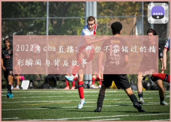 2022年cba直播：那些不容错过的精彩瞬间与背后故事