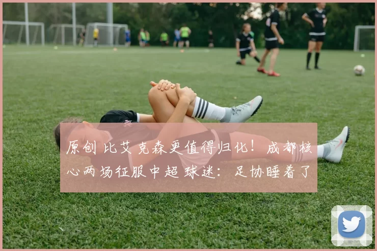 原创 比艾克森更值得归化！成都核心两场征服中超 球迷：足协睡着了吗