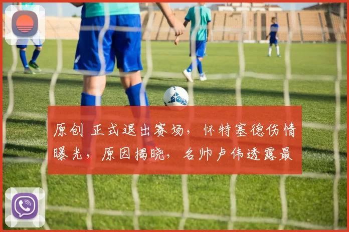 原创 正式退出赛场，怀特塞德伤情曝光，原因揭晓，名帅卢伟透露最新情况