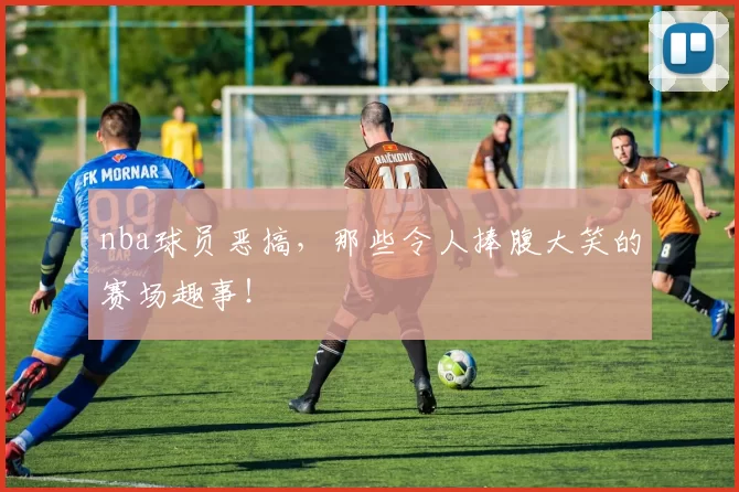 nba球员恶搞，那些令人捧腹大笑的赛场趣事！