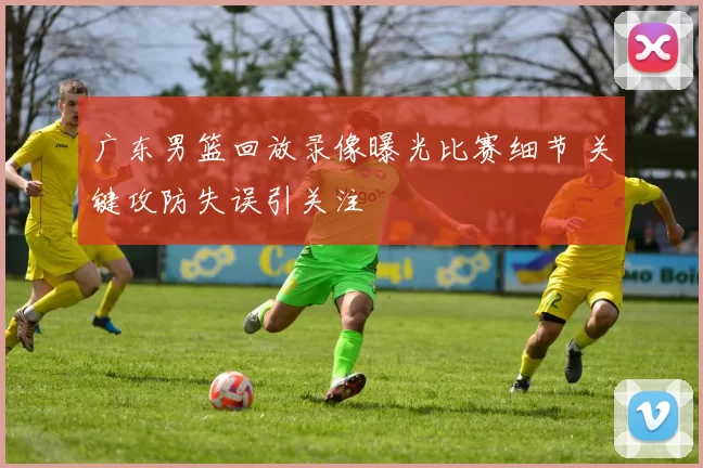 广东男篮回放录像曝光比赛细节 关键攻防失误引关注