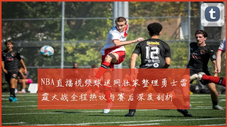NBA直播视频球迷网独家整理勇士雷霆大战全程热议与赛后深度剖析