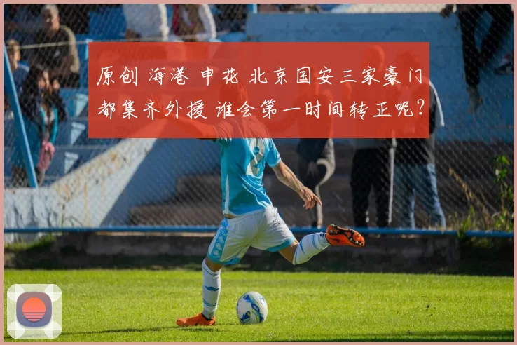 原创 海港 申花 北京国安三家豪门都集齐外援 谁会第一时间转正呢？