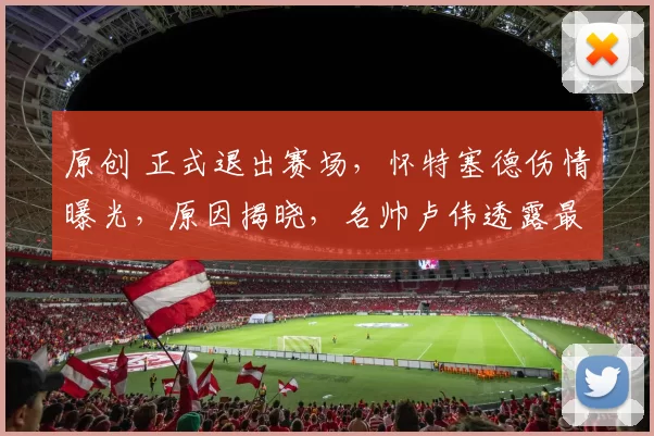 原创 正式退出赛场，怀特塞德伤情曝光，原因揭晓，名帅卢伟透露最新情况