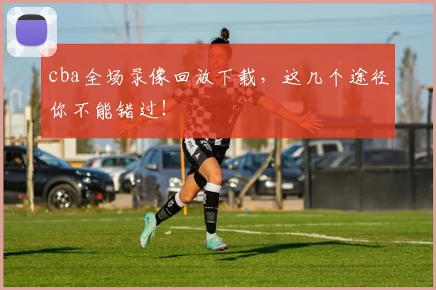 cba全场录像回放下载，这几个途径你不能错过！