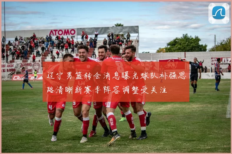 辽宁男篮转会消息曝光球队补强思路清晰新赛季阵容调整受关注