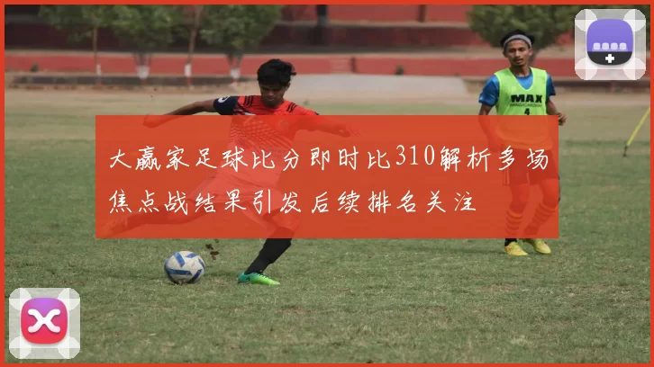 大赢家足球比分即时比310解析多场焦点战结果引发后续排名关注