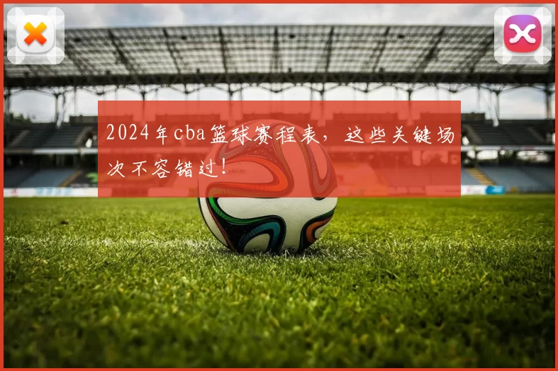2024年cba篮球赛程表，这些关键场次不容错过！