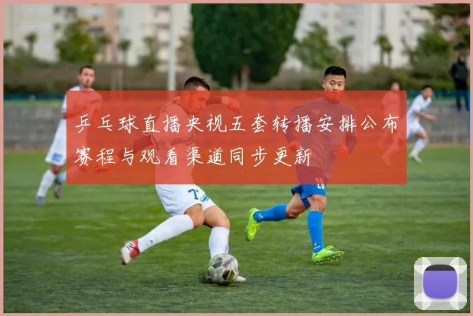 乒乓球直播央视五套转播安排公布赛程与观看渠道同步更新