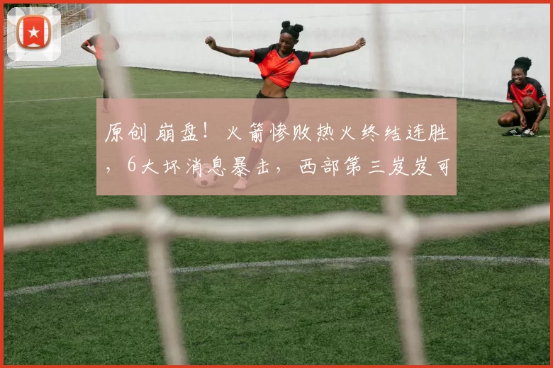 原创 崩盘！火箭惨败热火终结连胜，6大坏消息暴击，西部第三岌岌可危