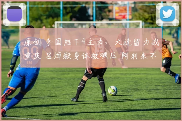 原创 李国旭下4主力，大连留力战重庆 吕焯毅身体被碾压 阿利米不像外援