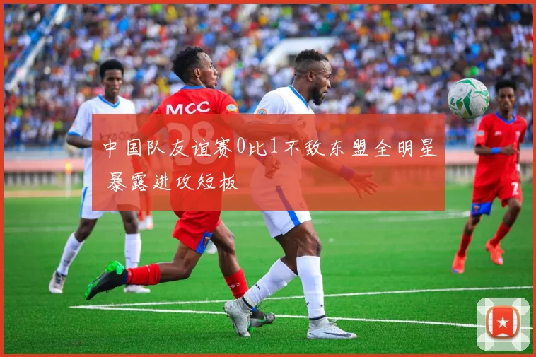 中国队友谊赛0比1不敌东盟全明星 暴露进攻短板