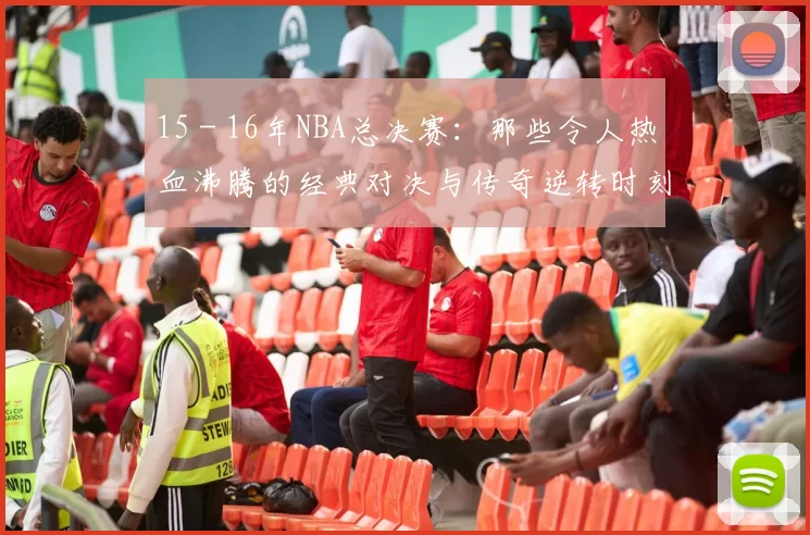 15 - 16年NBA总决赛：那些令人热血沸腾的经典对决与传奇逆转时刻