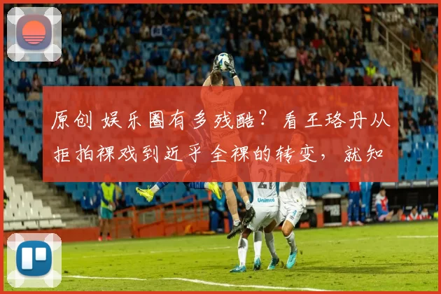 原创 娱乐圈有多残酷？看王珞丹从拒拍裸戏到近乎全裸的转变，就知道过气有多心酸，娱乐圈就像一场残酷的淘汰赛