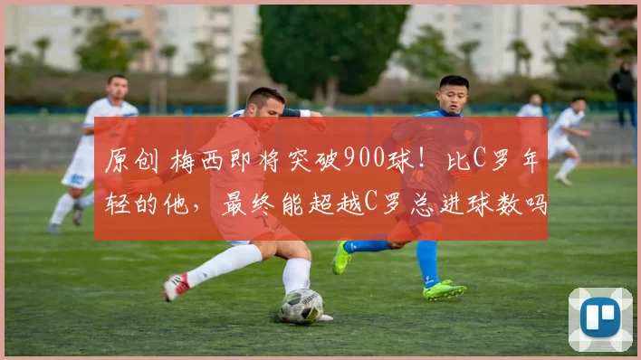 原创 梅西即将突破900球！比C罗年轻的他，最终能超越C罗总进球数吗？