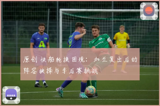 原创 快船轮换困境：加兰复出后的阵容抉择与季后赛挑战