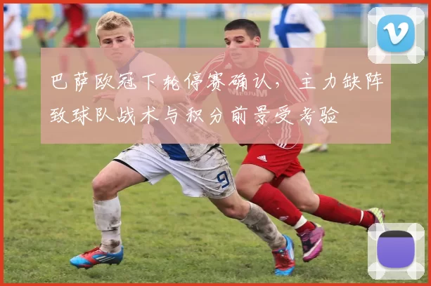 巴萨欧冠下轮停赛确认，主力缺阵致球队战术与积分前景受考验