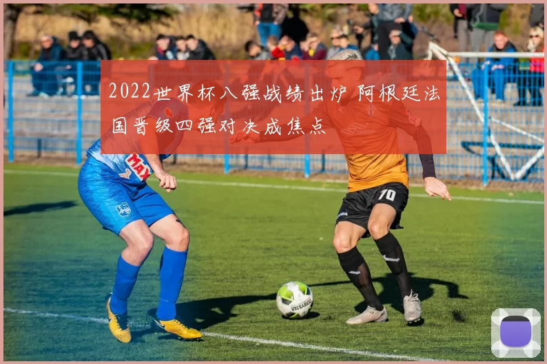 2022世界杯八强战绩出炉 阿根廷法国晋级四强对决成焦点