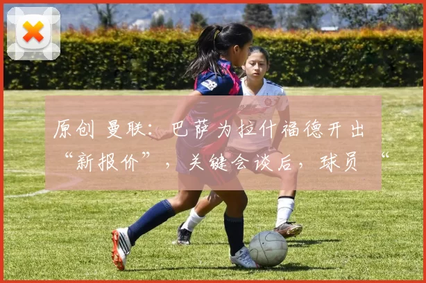 原创 曼联：巴萨为拉什福德开出 “新报价”，关键会谈后，球员 “尴尬回归” 曼联被提上议程