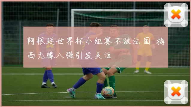 阿根廷世界杯小组赛不敌法国 梅西无缘八强引发关注