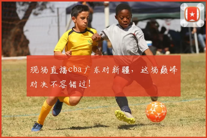 现场直播cba广东对新疆，这场巅峰对决不容错过！
