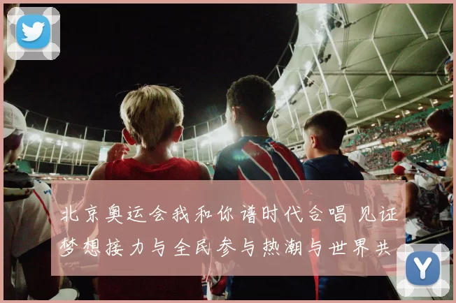 北京奥运会我和你谱时代合唱 见证梦想接力与全民参与热潮与世界共振