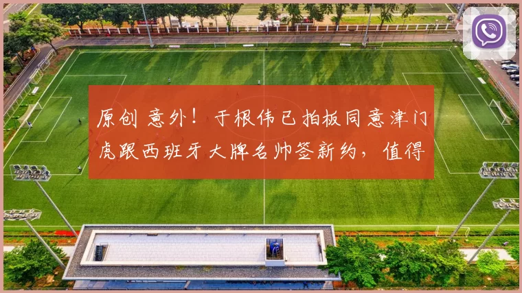 原创 意外！于根伟已拍板同意津门虎跟西班牙大牌名帅签新约，值得期待