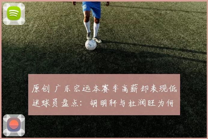 原创 广东宏远本赛季高薪却表现低迷球员盘点：胡明轩与杜润旺为何数据大幅下滑？