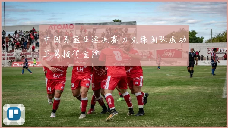 中国男篮亚运决赛力克韩国队成功卫冕摘得金牌