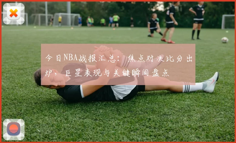 今日NBA战报汇总：焦点对决比分出炉，巨星表现与关键瞬间盘点