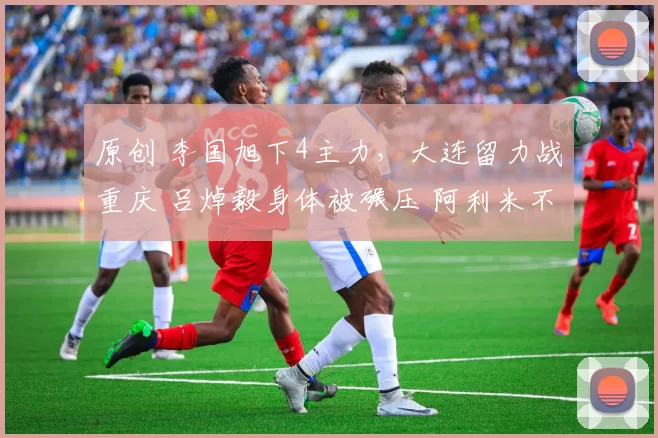 原创 李国旭下4主力，大连留力战重庆 吕焯毅身体被碾压 阿利米不像外援