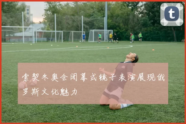 索契冬奥会闭幕式镜子表演展现俄罗斯文化魅力