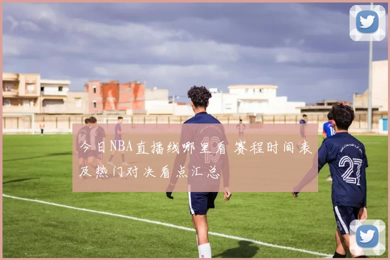 今日NBA直播线哪里看 赛程时间表及热门对决看点汇总