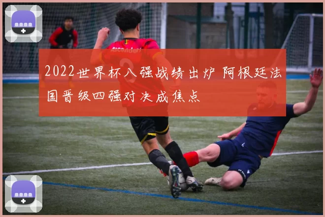 2022世界杯八强战绩出炉 阿根廷法国晋级四强对决成焦点