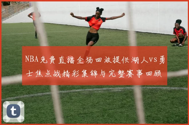 NBA免费直播全场回放提供湖人vs勇士焦点战精彩集锦与完整赛事回顾