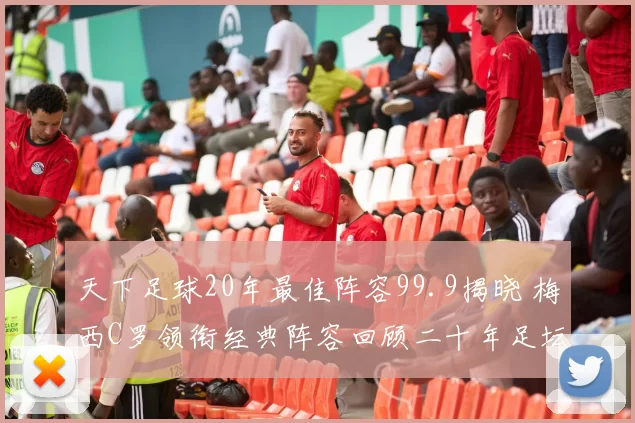 天下足球20年最佳阵容99.9揭晓 梅西C罗领衔经典阵容回顾二十年足坛荣光