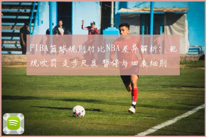 FIBA篮球规则对比NBA差异解析：犯规吹罚 走步尺度 暂停与回表细则盘点