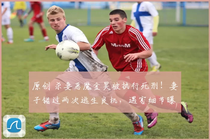 原创 杀妻恶魔金昊被执行死刑！妻子错过两次逃生良机，遇害细节曝光