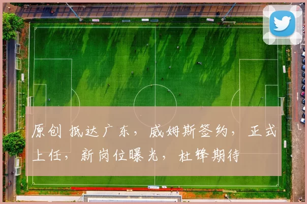 原创 抵达广东，威姆斯签约，正式上任，新岗位曝光，杜锋期待