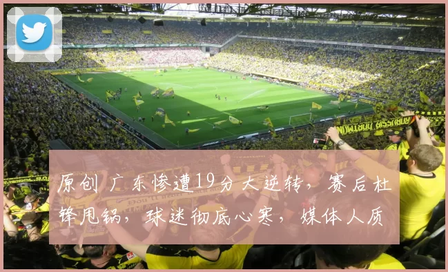 原创 广东惨遭19分大逆转，赛后杜锋甩锅，球迷彻底心寒，媒体人质疑：球员没执行力？