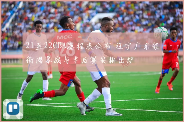 21至22CBA赛程表公布 辽宁广东领衔揭幕战与季后赛安排出炉