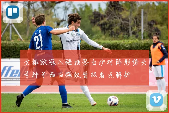 女排欧冠八强抽签出炉对阵形势头号种子面临强敌晋级看点解析