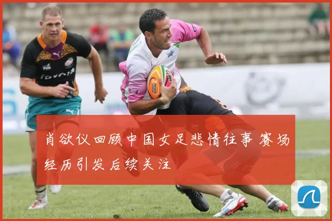 肖欲仪回顾中国女足悲情往事 赛场经历引发后续关注