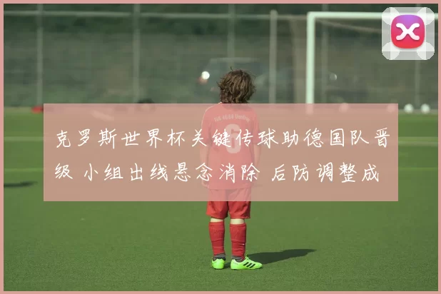 克罗斯世界杯关键传球助德国队晋级 小组出线悬念消除 后防调整成看点