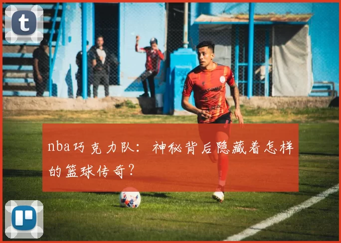 nba巧克力队：神秘背后隐藏着怎样的篮球传奇？