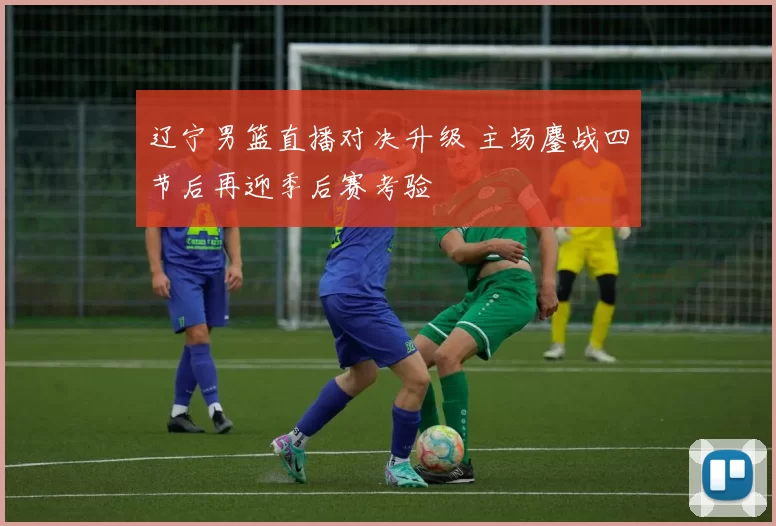 辽宁男篮直播对决升级 主场鏖战四节后再迎季后赛考验